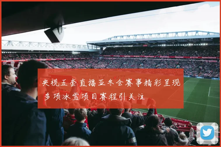 央视五套直播亚冬会赛事精彩呈现 多项冰雪项目赛程引关注