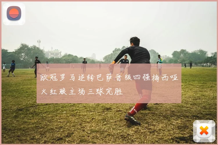 欧冠罗马逆转巴萨晋级四强梅西哑火红狼主场三球完胜