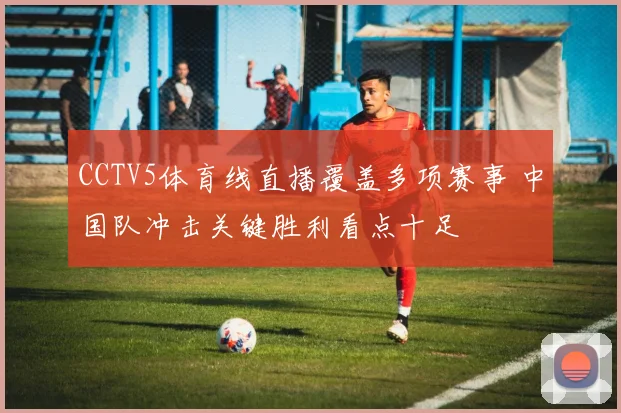CCTV5体育线直播覆盖多项赛事 中国队冲击关键胜利看点十足