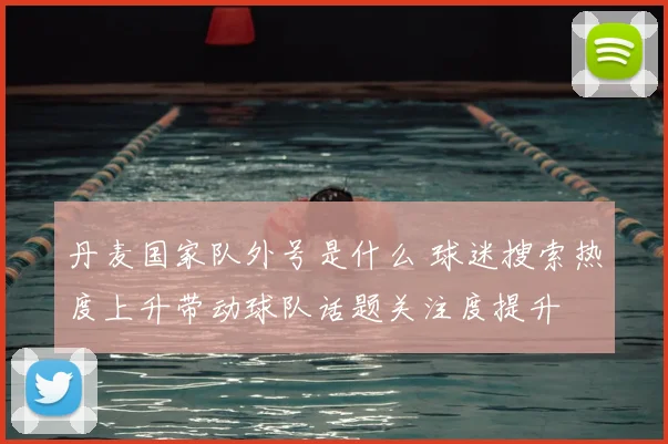 丹麦国家队外号是什么 球迷搜索热度上升带动球队话题关注度提升