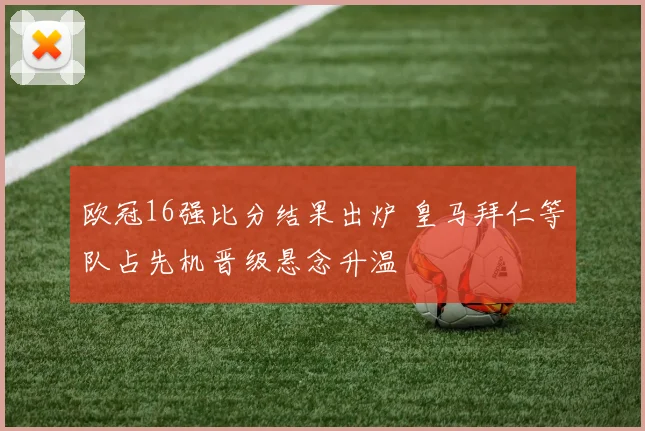 欧冠16强比分结果出炉 皇马拜仁等队占先机晋级悬念升温