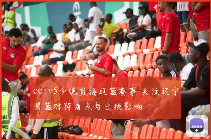cctv5今晚直播辽篮赛事 关注辽宁男篮对阵看点与出线影响