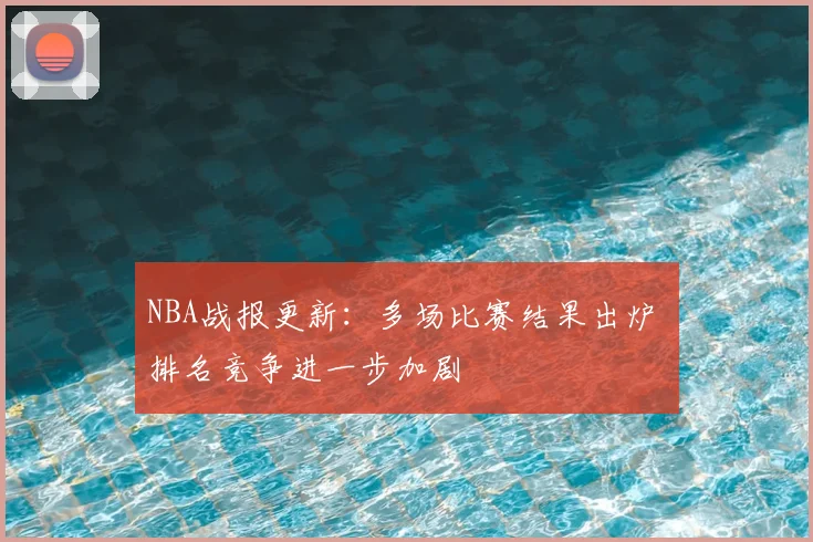 NBA战报更新：多场比赛结果出炉 排名竞争进一步加剧
