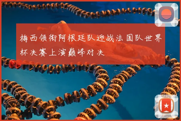 梅西领衔阿根廷队迎战法国队世界杯决赛上演巅峰对决