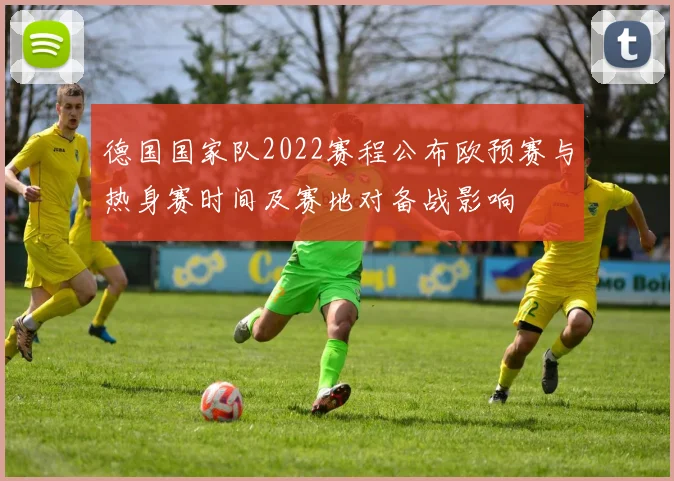 德国国家队2022赛程公布欧预赛与热身赛时间及赛地对备战影响