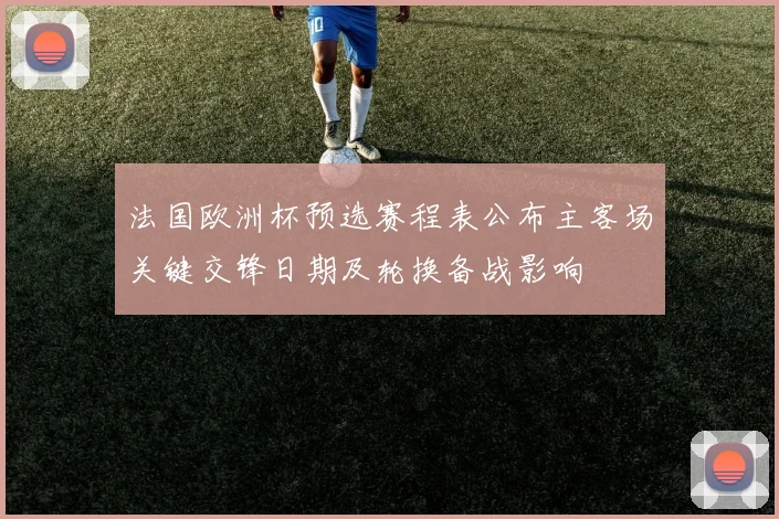 法国欧洲杯预选赛程表公布主客场关键交锋日期及轮换备战影响