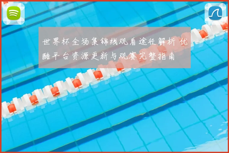 世界杯全场集锦线观看途径解析 优酷平台资源更新与观赛完整指南