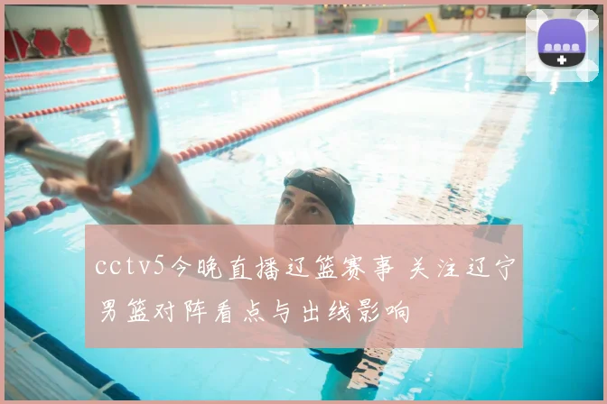 cctv5今晚直播辽篮赛事 关注辽宁男篮对阵看点与出线影响