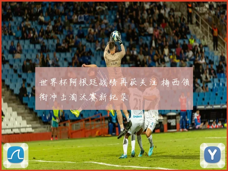 世界杯阿根廷战绩再获关注 梅西领衔冲击淘汰赛新纪录