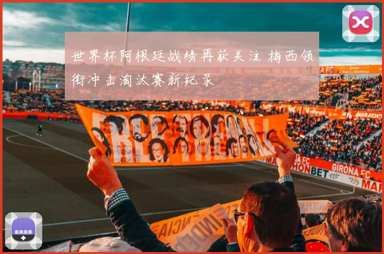 世界杯阿根廷战绩再获关注 梅西领衔冲击淘汰赛新纪录