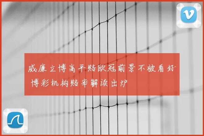 威廉立博高平赔欧冠前景不被看好 博彩机构赔率解读出炉