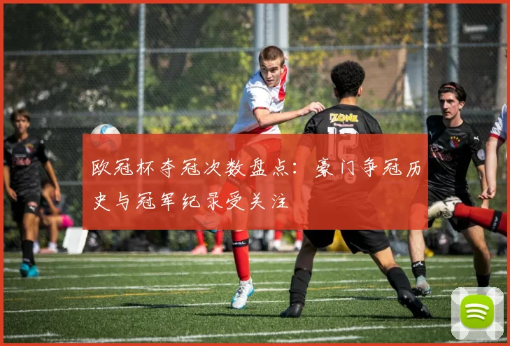 欧冠杯夺冠次数盘点:豪门争冠历史与冠军纪录受关注