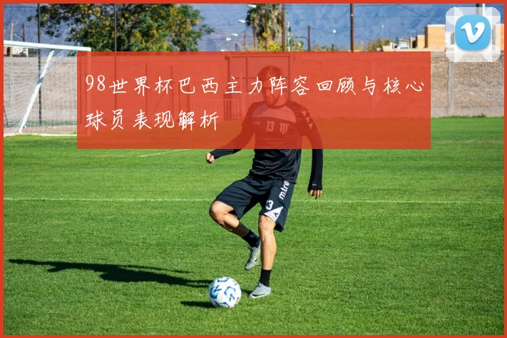 98世界杯巴西主力阵容回顾与核心球员表现解析