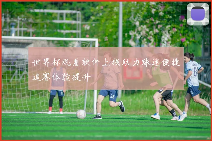 世界杯观看软件上线助力球迷便捷追赛体验提升