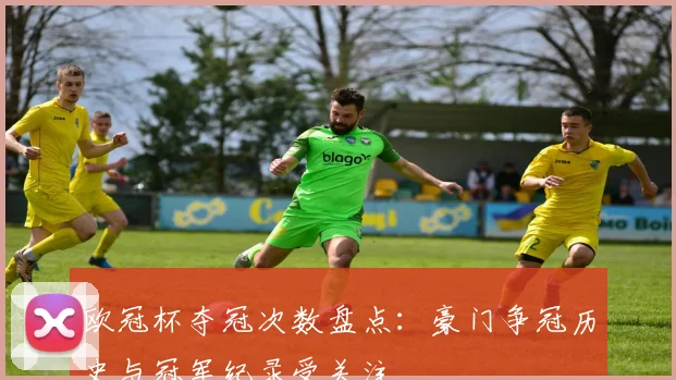欧冠杯夺冠次数盘点：豪门争冠历史与冠军纪录受关注