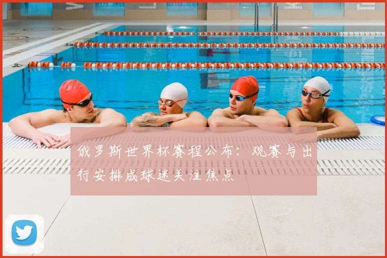 俄罗斯世界杯赛程公布:观赛与出行安排成球迷关注焦点